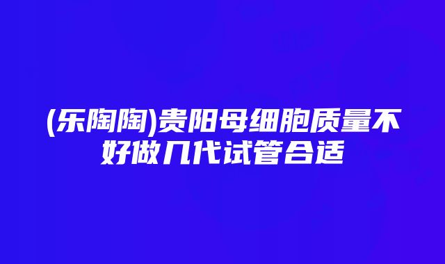 (乐陶陶)贵阳母细胞质量不好做几代试管合适