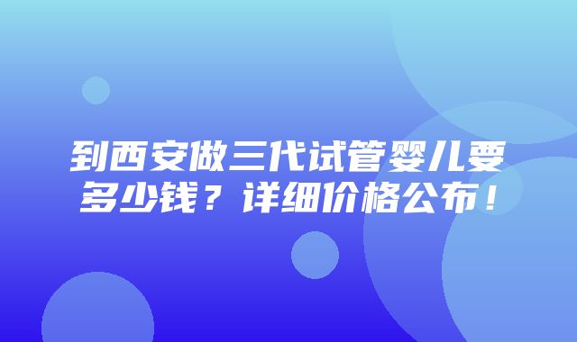 到西安做三代试管婴儿要多少钱？详细价格公布！