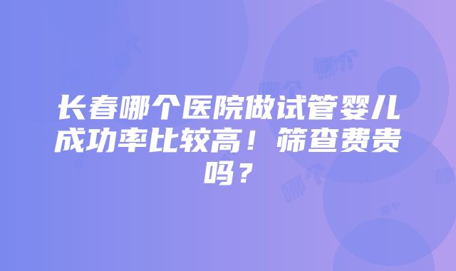 长春哪个医院做试管婴儿成功率比较高！筛查费贵吗？