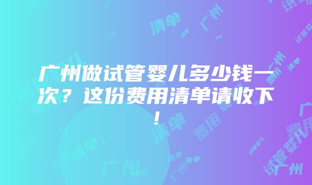 广州做试管婴儿多少钱一次？这份费用清单请收下!