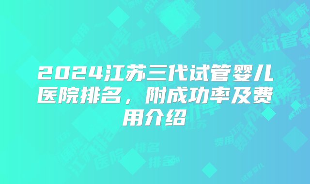 2024江苏三代试管婴儿医院排名，附成功率及费用介绍