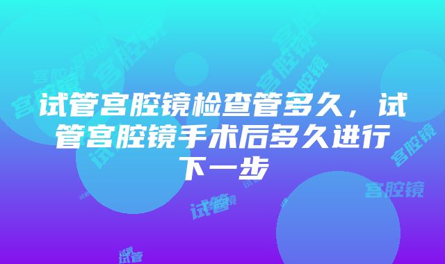 试管宫腔镜检查管多久，试管宫腔镜手术后多久进行下一步