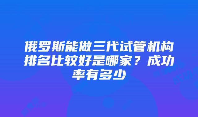 俄罗斯能做三代试管机构排名比较好是哪家？成功率有多少