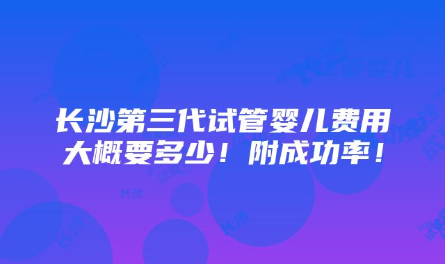 长沙第三代试管婴儿费用大概要多少！附成功率！