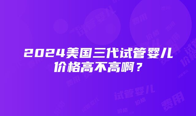 2024美国三代试管婴儿价格高不高啊？