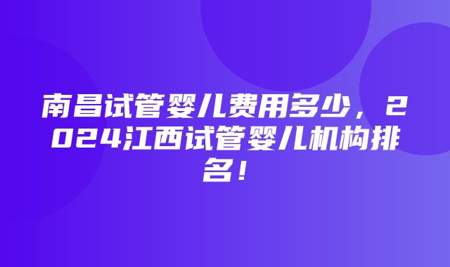 南昌试管婴儿费用多少，2024江西试管婴儿机构排名！