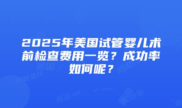 2025年美国试管婴儿术前检查费用一览？成功率如何呢？