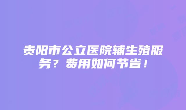 贵阳市公立医院辅生殖服务？费用如何节省！