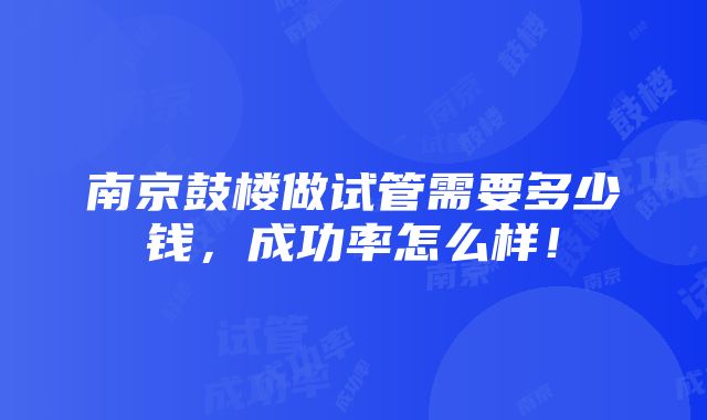 南京鼓楼做试管需要多少钱，成功率怎么样！