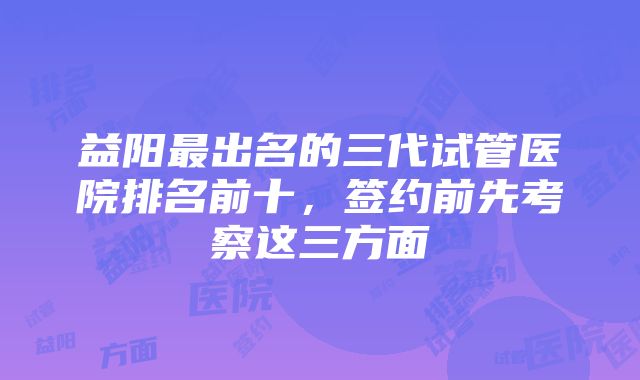 益阳最出名的三代试管医院排名前十，签约前先考察这三方面