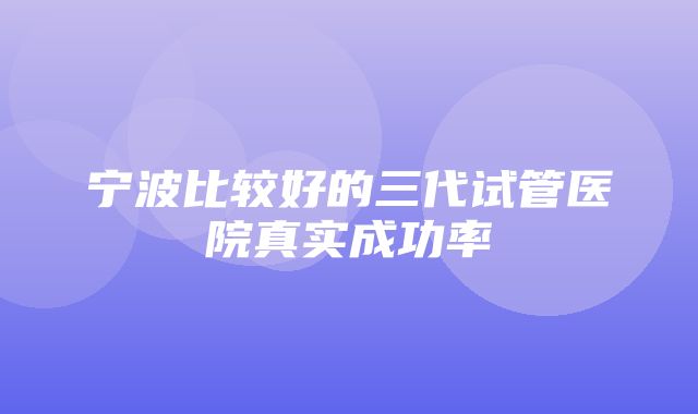 宁波比较好的三代试管医院真实成功率