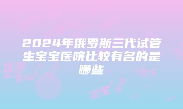 2024年俄罗斯三代试管生宝宝医院比较有名的是哪些