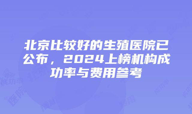 北京比较好的生殖医院已公布，2024上榜机构成功率与费用参考