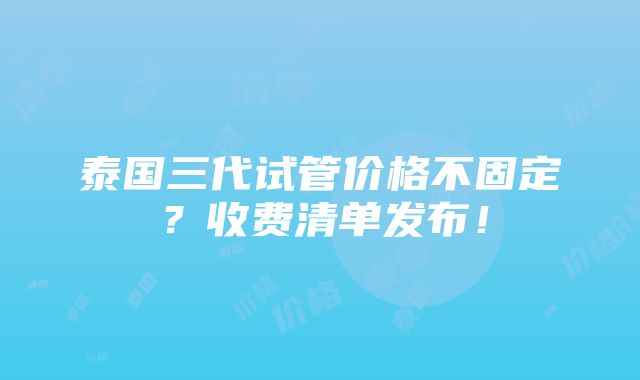 泰国三代试管价格不固定？收费清单发布！