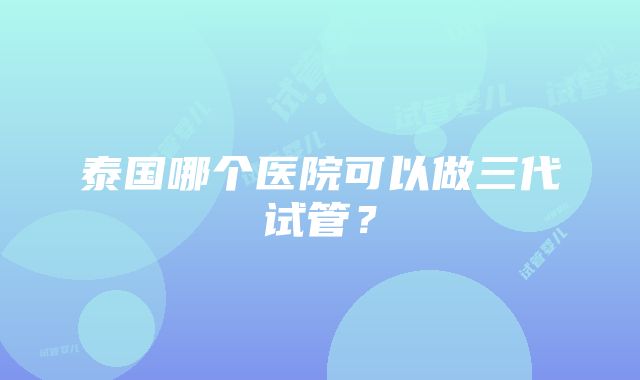 泰国哪个医院可以做三代试管？