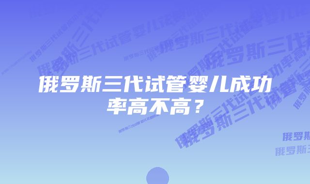 俄罗斯三代试管婴儿成功率高不高？