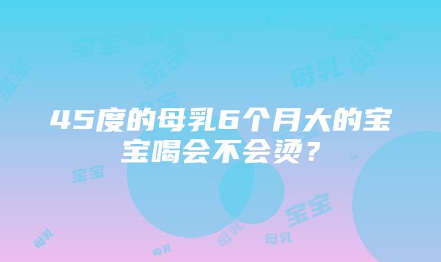 45度的母乳6个月大的宝宝喝会不会烫？