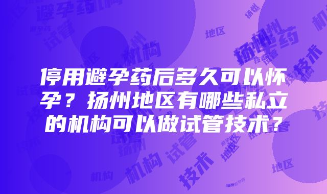 停用避孕药后多久可以怀孕？扬州地区有哪些私立的机构可以做试管技术？