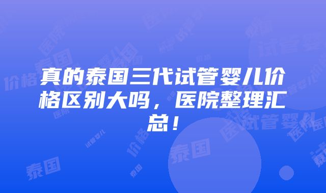 真的泰国三代试管婴儿价格区别大吗，医院整理汇总！