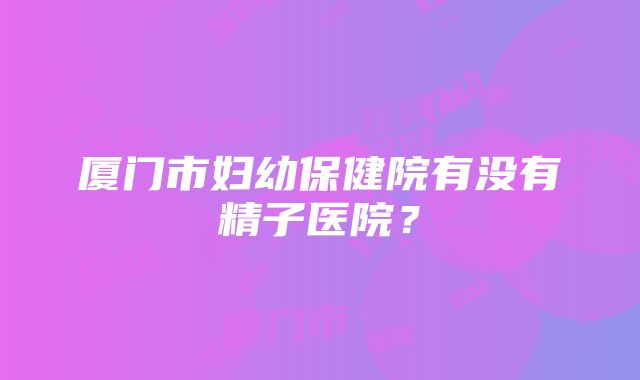 厦门市妇幼保健院有没有精子医院？