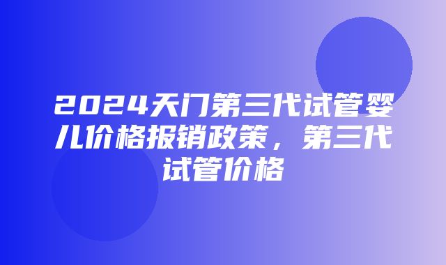 2024天门第三代试管婴儿价格报销政策，第三代试管价格