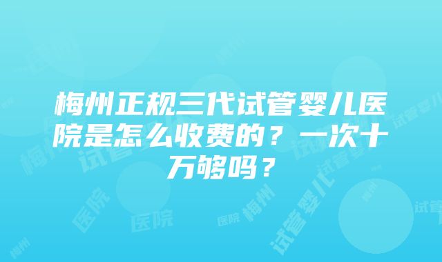 梅州正规三代试管婴儿医院是怎么收费的？一次十万够吗？