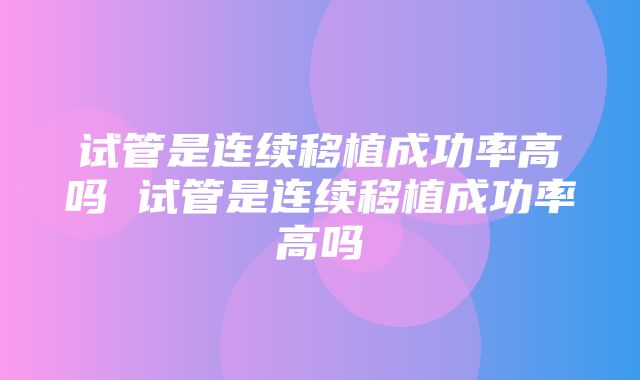 试管是连续移植成功率高吗 试管是连续移植成功率高吗