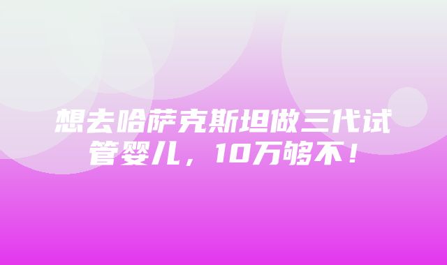 想去哈萨克斯坦做三代试管婴儿，10万够不！