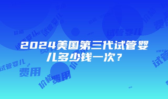 2024美国第三代试管婴儿多少钱一次？