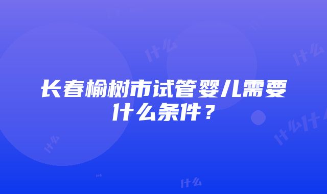 长春榆树市试管婴儿需要什么条件？