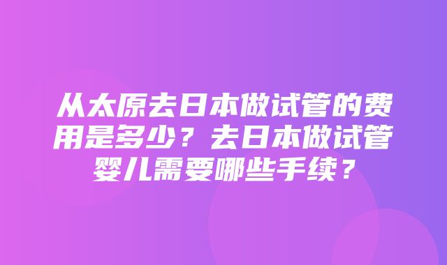 从太原去日本做试管的费用是多少？去日本做试管婴儿需要哪些手续？