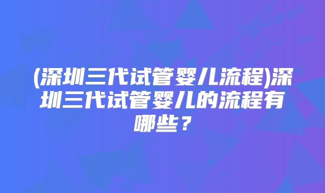 (深圳三代试管婴儿流程)深圳三代试管婴儿的流程有哪些？