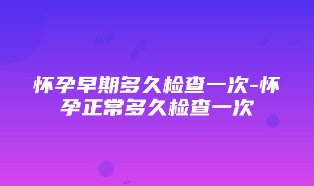 怀孕早期多久检查一次-怀孕正常多久检查一次