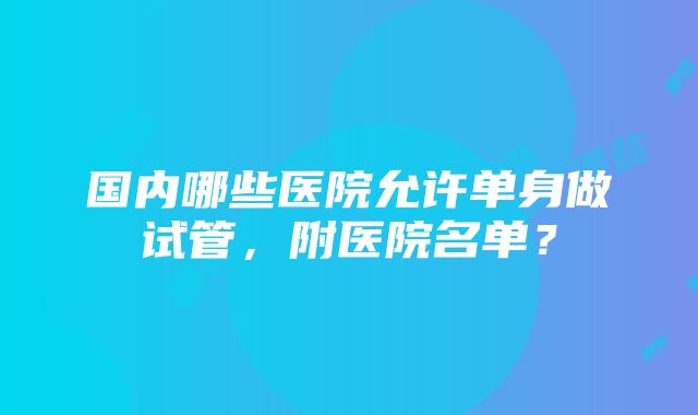 国内哪些医院允许单身做试管，附医院名单？