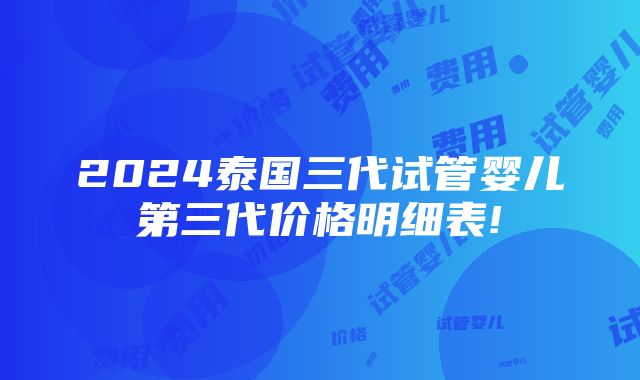 2024泰国三代试管婴儿第三代价格明细表!