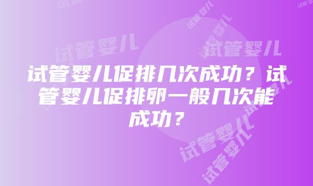 试管婴儿促排几次成功？试管婴儿促排卵一般几次能成功？