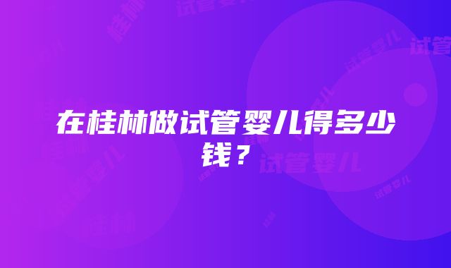 在桂林做试管婴儿得多少钱？