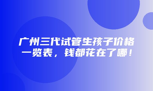 广州三代试管生孩子价格一览表，钱都花在了哪！