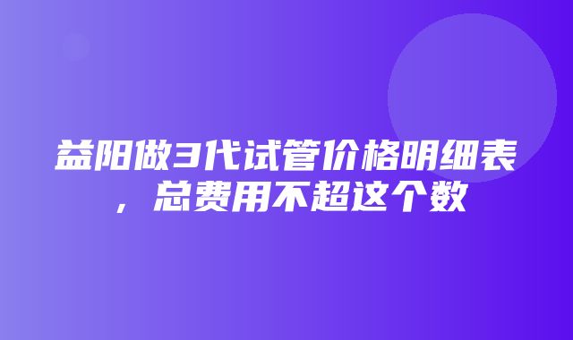 益阳做3代试管价格明细表，总费用不超这个数