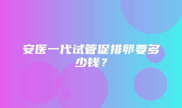 安医一代试管促排卵要多少钱？