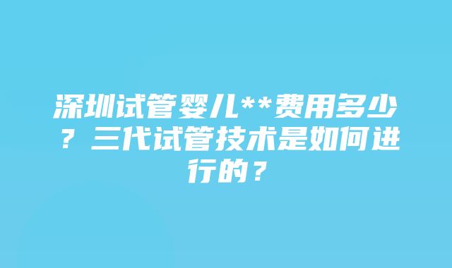 深圳试管婴儿**费用多少？三代试管技术是如何进行的？