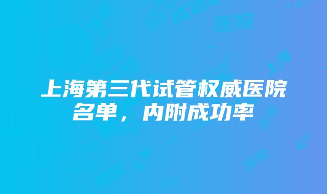 上海第三代试管权威医院名单，内附成功率