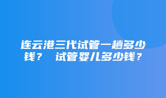 连云港三代试管一趟多少钱？ 试管婴儿多少钱？