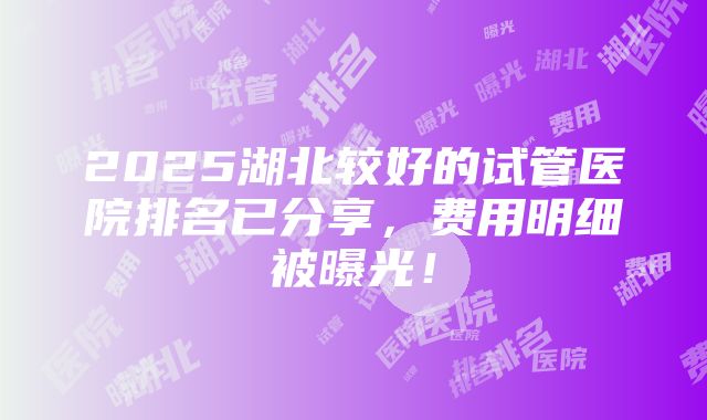 2025湖北较好的试管医院排名已分享，费用明细被曝光！