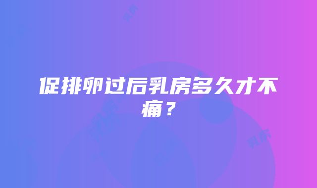 促排卵过后乳房多久才不痛？