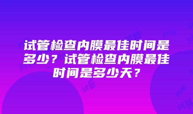 试管检查内膜最佳时间是多少？试管检查内膜最佳时间是多少天？