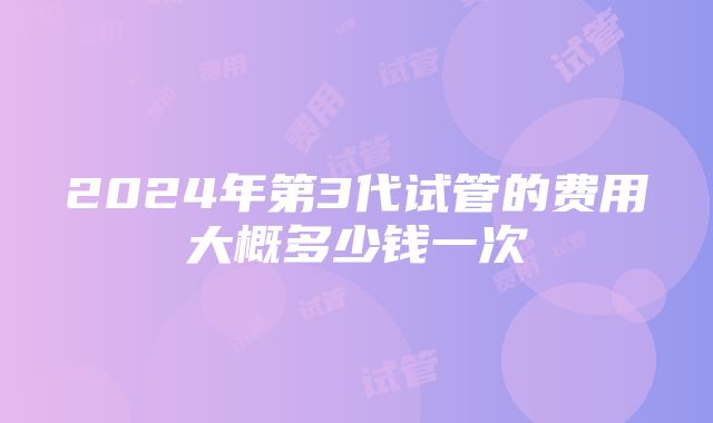 2024年第3代试管的费用大概多少钱一次