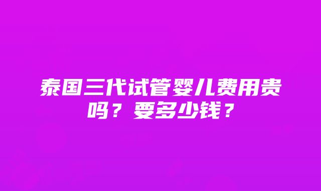 泰国三代试管婴儿费用贵吗？要多少钱？