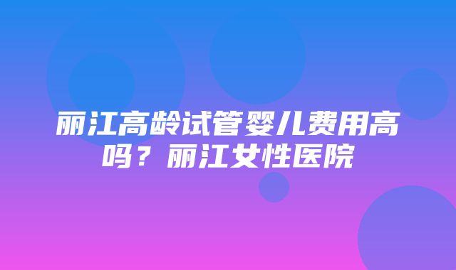 丽江高龄试管婴儿费用高吗？丽江女性医院