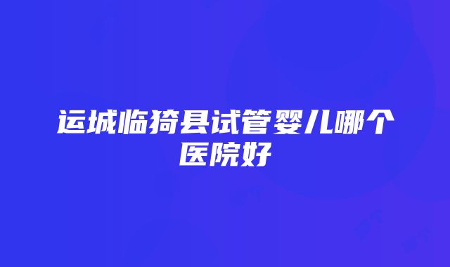 运城临猗县试管婴儿哪个医院好